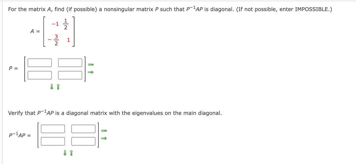 For the matrix A, find (if possible) a nonsingular matrix P such that P-'AP is diagonal. (If not possible, enter IMPOSSIBLE.)
1
-1
A =
1
P =
Verify that P'AP is a diagonal matrix with the eigenvalues on the main diagonal.
p-1AP =
