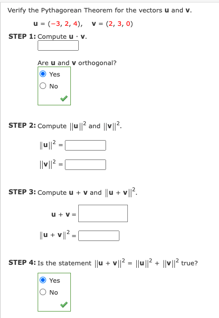 Verify the Pythagorean Theorem for the vectors u and v.
u = (-3, 2, 4), v= (2, 3, 0)
STEP 1: Compute u · v.
Are u and v orthogonal?
Yes
O No
STEP 2: Compute ||u ||2 and ||v||2.
|u||2 =
%3D
||V|? = |
STEP 3: Compute u + v and ||u + v||?.
u + v =
|u + v |2 -
STEP 4: Is the statement ||u +
v|? = ||u ||? + ||v||? true?
Yes
No
