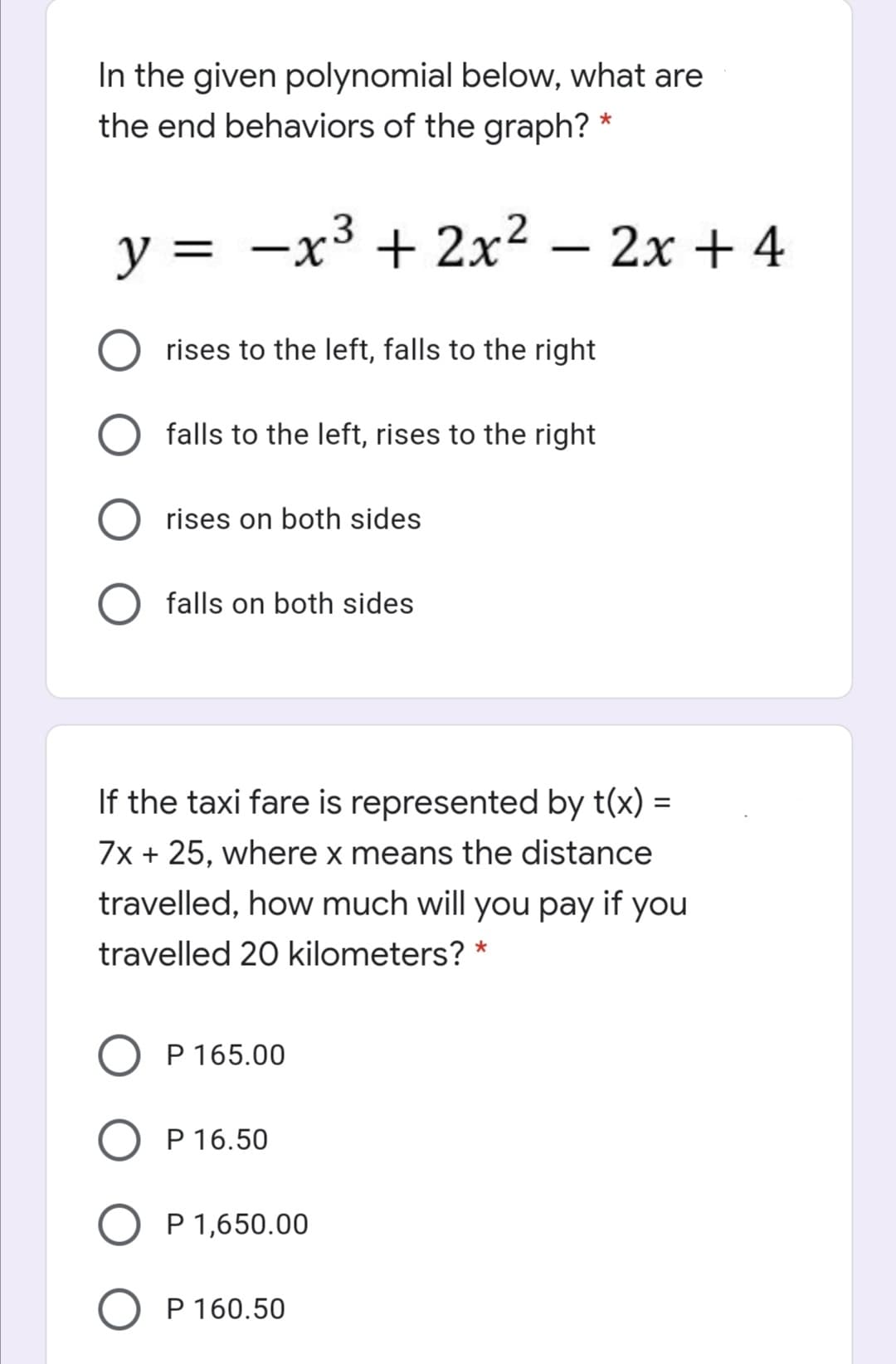 In the given polynomial below, what are
the end behaviors of the graph? *
y = -x³ + 2x² – 2x + 4
rises to the left, falls to the right
falls to the left, rises to the right
rises on both sides
falls on both sides
If the taxi fare is represented by t(x) =
7x + 25, where x means the distance
travelled, how much will you pay if you
travelled 20 kilometers? *
P 165.00
P 16.50
P 1,650.00
P 160.50
