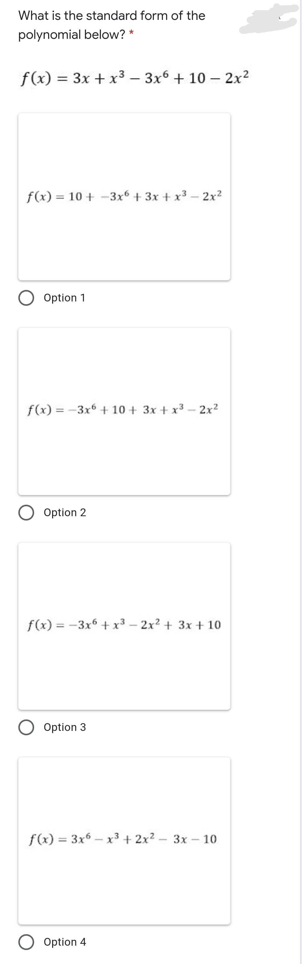 What is the standard form of the
polynomial below? *
f(x) = 3x + x³ – 3x6 + 10 –- 2x2
%3D
|
f(x) = 10 + -3x + 3x + x3 - 2x2
%3D
Option 1
f(x) = -3x6 + 10 + 3x + x³ – 2x²
O Option 2
f(x) = -3x6 + x³ – 2x2 + 3x + 10
Option 3
f(x) = 3x6 – x³ + 2x²
– 3x - 10
%3D
Option 4
