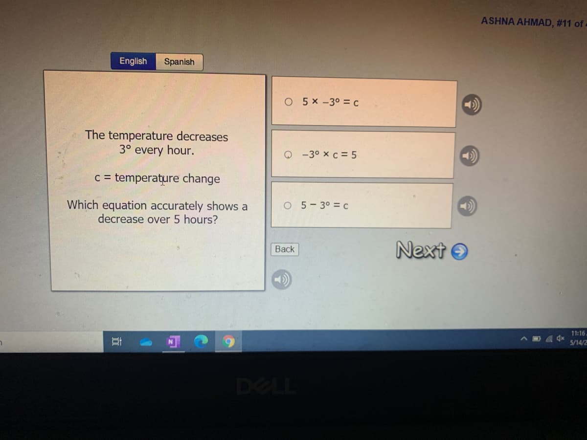 ASHNA AHMAD, #11 of -
English
Spanish
O 5x -30 = c
The temperature decreases
3° every hour.
Q -3° x c = 5
c = temperature change
Which equation accurately shows a
decrease over 5 hours?
O 5-3° = C
Next O
Back
11:16.
5/14/2
DELL
