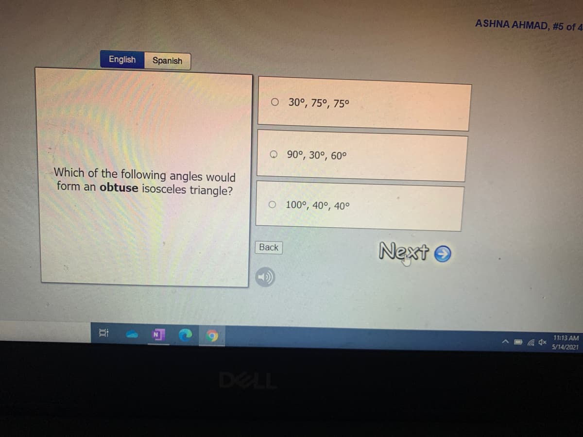 ASHNA AHMAD, #5 of 4
English
Spanish
O 30°, 75°, 75°
Q 90°, 30°, 60°
Which of the following angles would
form an obtuse isosceles triangle?
O 100°, 40°, 40°
Next O
Back
11:13 AM
5/14/2021
DELL
