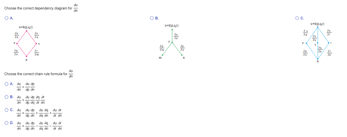 du
Choose the correct dependency diagram for
on
OA.
ов.
Oc.
u=k(p.g.r)
u=k(p,q.r)
u=k(p.q.r)
an
m
n
du
Choose the correct chain rule formula for
an
O A. du
du dp
on
др дn
O B. du
ди др да д
an
dp dg dr dn
O C. du
du dp
du dq du dr
%3D
an
dp dn
up be
or dn
O
D. du
du dp
du dq du dr
%3D
dn
dp an
dg an
ar an
