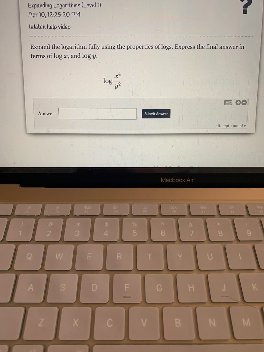 Expanding Logarithms (Level 1)
Apr 10, 12:25:2O PM
Watch help video
Expand the logarithm fully using the properties of logs. Express the final answer in
terms of log x, and log y.
log
Answer:
Submit Answer
attempt 1 out of 2
MacBook Air
F3
F6
F7
F4
F6
FB
%23
24
3.
6.
8.
W
E
Y
F
K
V
