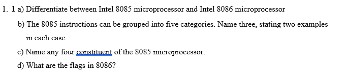 1. 1 a) Differentiate between Intel 8085 microprocessor and Intel 8086 microprocessor
b) The 8085 instructions can be grouped into five categories. Name three, stating two examples
in each case.
c) Name any four constituent of the 8085 microprocessor.
d) What are the flags in 8086?
