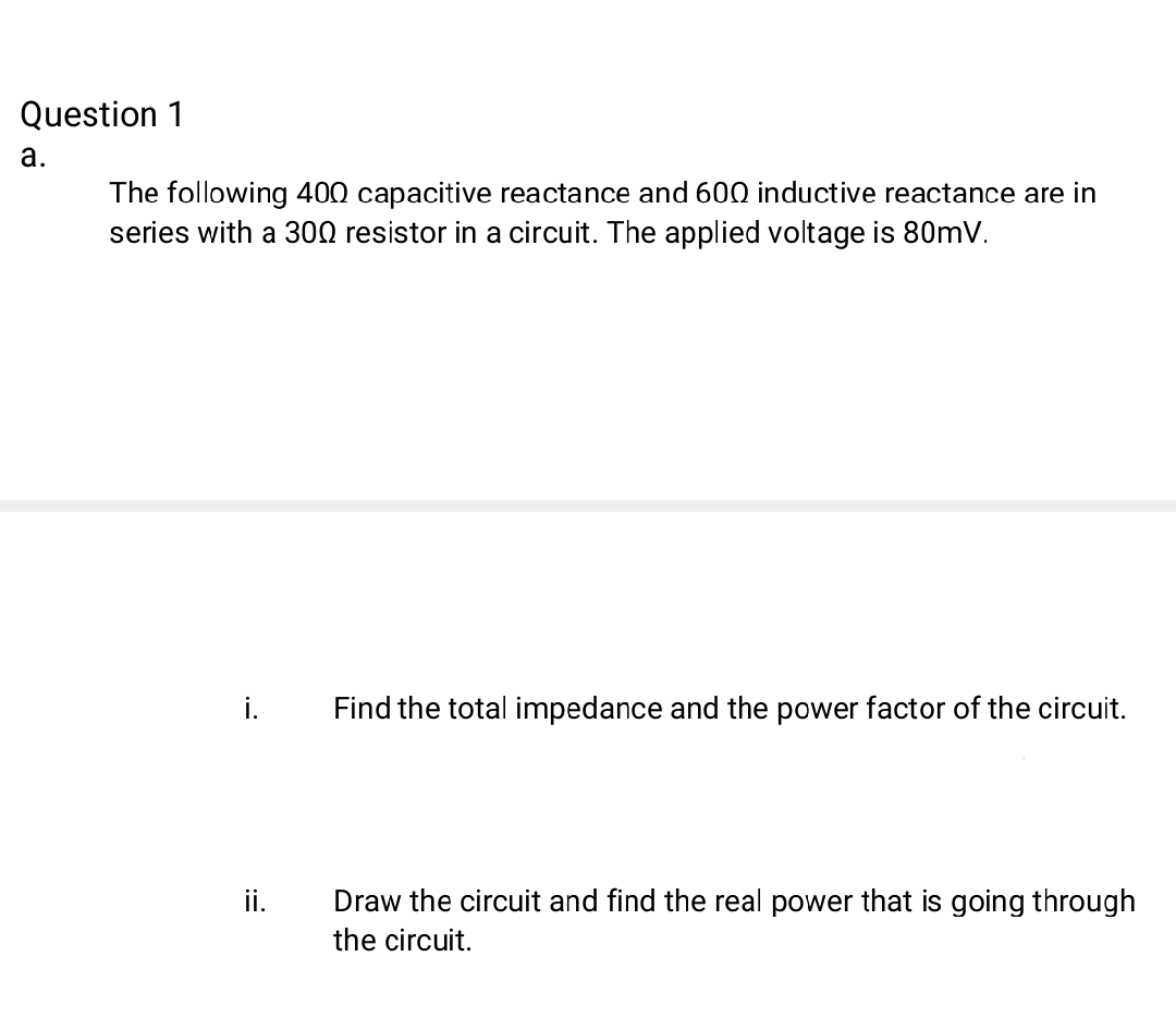 Question 1
а.
The following 400 capacitive reactance and 600 inductive reactance are in
series with a 300 resistor in a circuit. The applied voltage is 80mV.
i.
Find the total impedance and the power factor of the circuit.
ii.
Draw the circuit and find the real power that is going through
the circuit.
