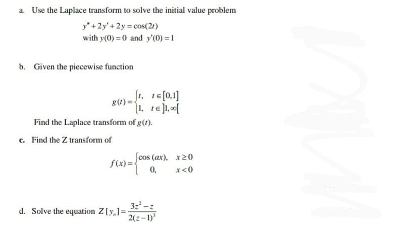 a. Use the Laplace transform to solve the initial value problem
y" +2y'+2y cos(21)
with y(0) = 0 and y'(0) = 1
b. Given the piecewise function
g(1) = te[0.1]
8(1)= .
1, te]1, [
Find the Laplace transform of g(t).
c. Find the Z transform of
(cos (ax), x20
f(x) =-
0,
x<0
3z -z
d. Solve the equation Z[y,]=•
2(z-1)
