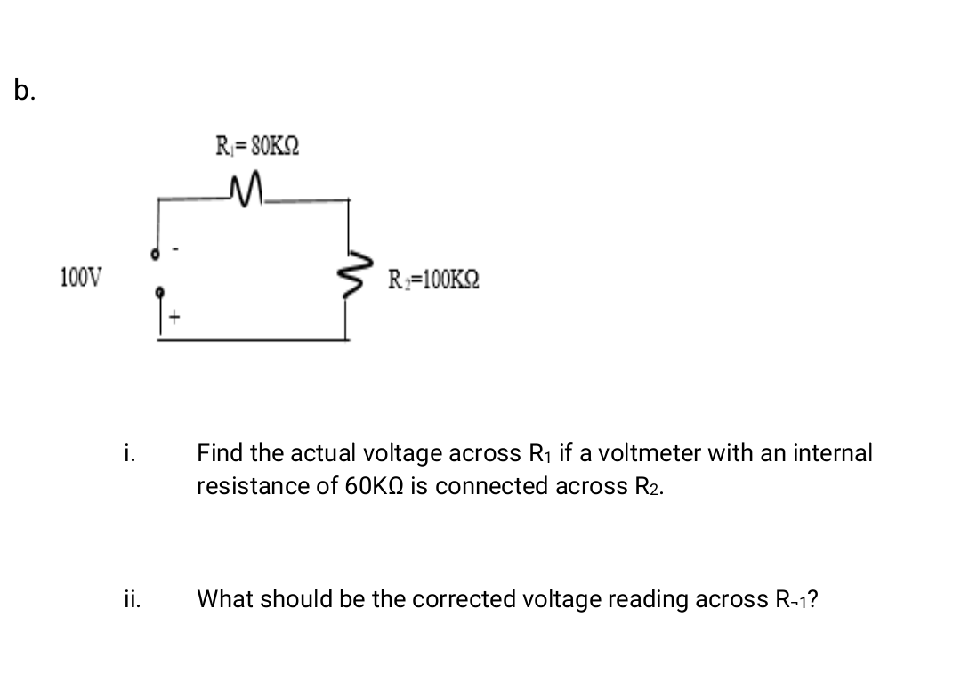 b.
R= SOK2
100V
R=100KN
Find the actual voltage across R1 if a voltmeter with an internal
resistance of 60KQ is connected across R2.
ii.
What should be the corrected voltage reading across R-1?
