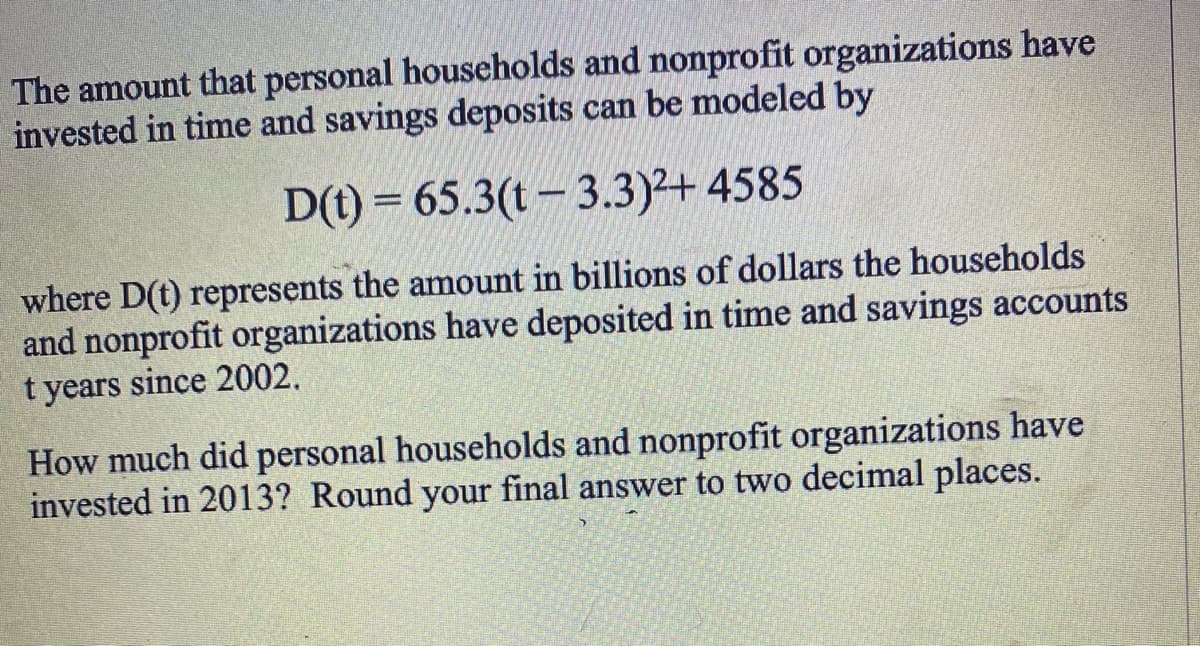 The amount that personal households and nonprofit organizations have
invested in time and savings deposits can be modeled by
D(t) = 65.3(t-3.3)²+ 4585
where D(t) represents the amount in billions of dollars the households
and nonprofit organizations have deposited in time and savings accounts
t years since 2002.
How much did personal households and nonprofit organizations have
invested in 2013? Round your final answer to two decimal places.