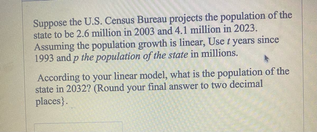 Suppose the U.S. Census Bureau projects the population of the
state to be 2.6 million in 2003 and 4.1 million in 2023.
Assuming the population growth is linear, Use t years since
1993 and p the population of the state in millions.
According to your linear model, what is the population of the
state in 2032? (Round your final answer to two decimal
places}.