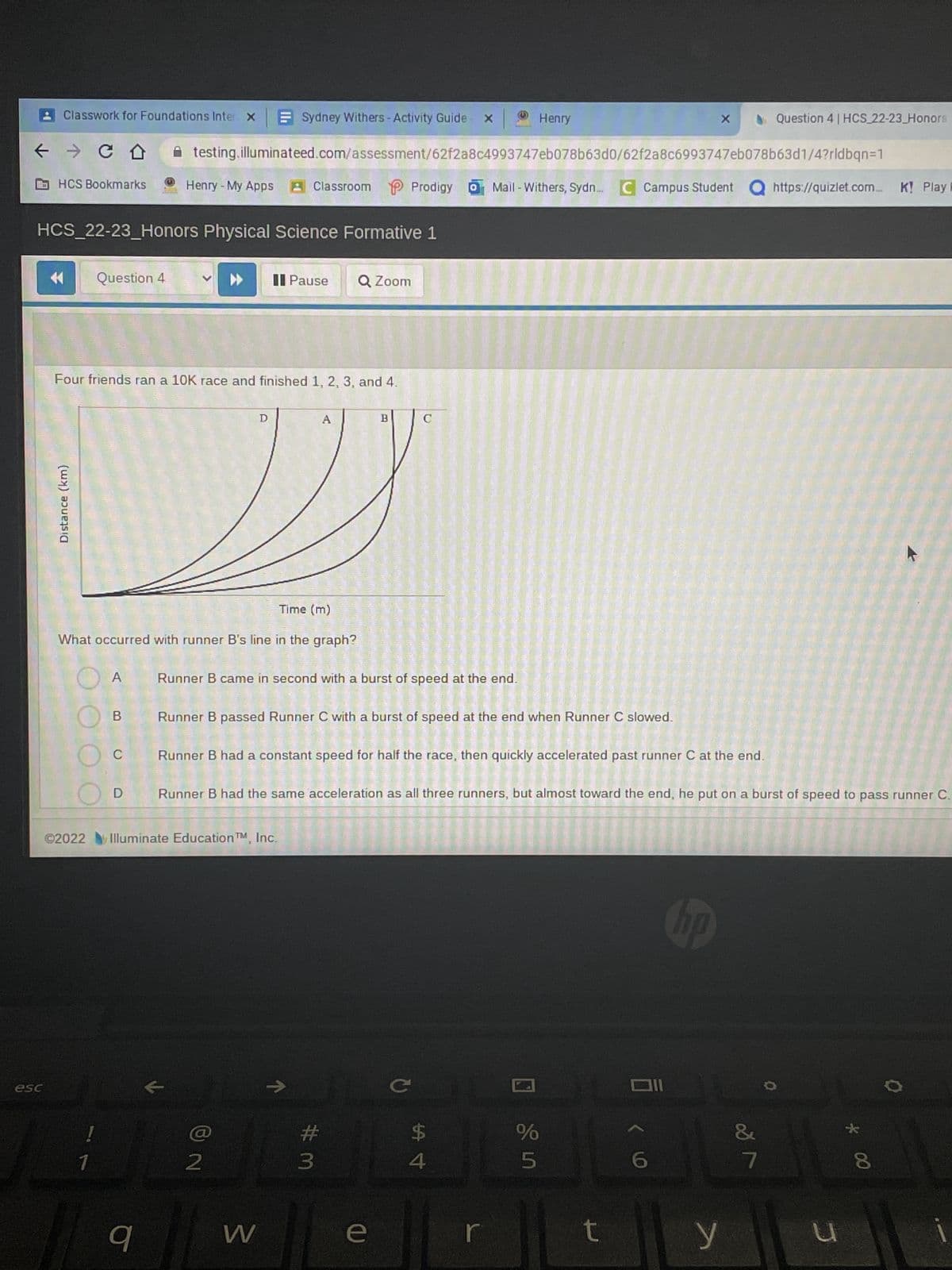 Classwork for Foundations Inter x
← → CD
esc
HCS Bookmarks
Distance (km)
HCS_22-23_Honors Physical Science Formative 1
Question 4
!
A
B
Four friends ran a 10K race and finished 1, 2, 3, and 4.
C
D
Henry - My Apps
A testing.illuminateed.com/assessment/62f2a8c4993747eb078b63d0/62f2a8c6993747eb078b63d1/4?rldbqn=1
Time (m)
What occurred with runner B's line in the graph?
▶▶
K
Sydney Withers - Activity Guide X
D
©2022 Illuminate Education TM, Inc.
1
9
P
A Classroom Prodigy
©
2
Pause Q Zoom
Runner B came in second with a burst of speed at the end.
W
Runner B passed Runner C with a burst of speed at the end when Runner C slowed.
A
↑
Runner B had a constant speed for half the race, then quickly accelerated past runner C at the end.
B
Runner B had the same acceleration as all three runners, but almost toward the end, he put on a burst of speed to pass runner C.
#3
C
e
с
$
Henry
4
Mail - Withers, Sydn... C Campus Student Q https://quizlet.com... K! Play F
r
☐
%
5
X
t
6,
hp
Question 4 | HCS 22-23 Honors
y
7
u
* 00
8
0