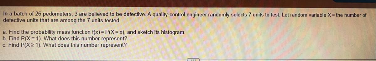 In a batch of 26 pedometers, 3 are believed to be defective. A quality-control engineer randomly selects 7 units to test. Let random variable X= the number of
defective units that are among the 7 units tested.
a. Find the probability mass function f(x) = P(X=x), and sketch its histogram.
b. Find P(X = 1). What does this number represent?
c. Find P(X2 1). What does this number represent?
