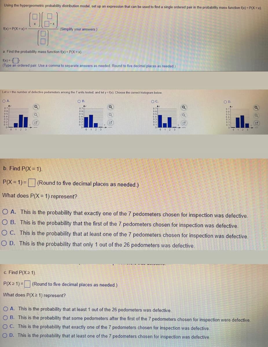 Using the hypergeometric probability distribution model, set up an expression that can be used to find a single ordered pair in the probability mass function f(x) = P(X = x).
f(x) = P(X = x) =
(Simplify your answers.)
a. Find the probability mass function f(x) = P(X = x).
f(x) = O
(Type an ordered pair. Use a comma to separate answers as needed. Round to five decimal places as needed.)
Let x= the number of defective pedometers among the 7 units tested, and let y = f(x). Choose the correct histogram below.
OA.
OB.
OC.
OD.
0 12 3
b. Find P(X=1).
P(X =1)= (Round to five decimal places as needed.)
What does P(X = 1) represent?
O A. This is the probability that exactly one of the 7 pedometers chosen for inspection was defective.
O B. This is the probability that the first of the 7 pedometers chosen for inspection was defective.
O C. This is the probability that at least one of the 7 pedometers chosen for inspection was defective.
O D. This is the probability that only 1 out of the 26 pedometers was defective.
c. Find P(X2 1).
P(X2 1) = (Round to five decimal places as needed.)
What does P(X2 1) represent?
O A. This is the probability that at least 1 out of the 26 pedometers was defective.
O B. This is the probability that some pedometers after the first of the 7 pedometers chosen for inspection were defective.
O C. This is the probability that exactly one of the 7 pedometers chosen for inspection was defective.
O D. This is the probability that at least one of the 7 pedometers chosen for inspection was defective.
は
ま 。
