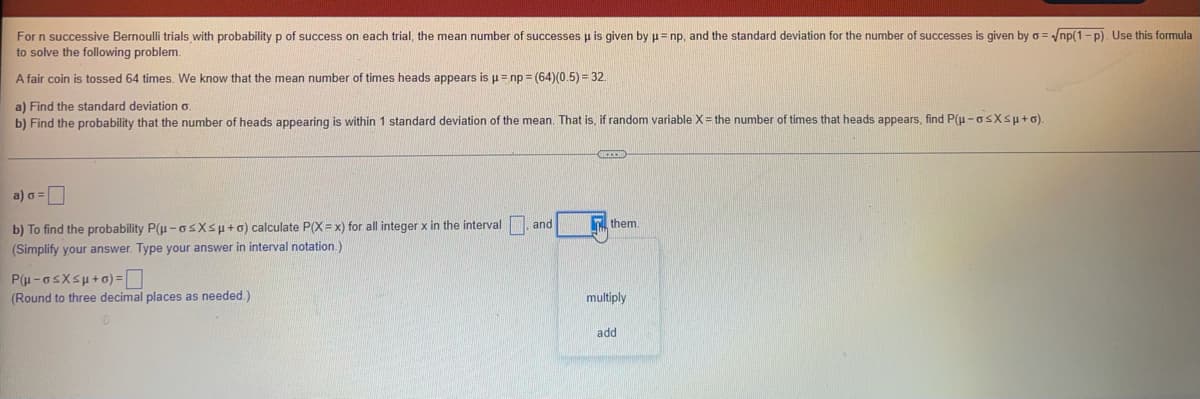 For n successive Bernoulli trials with probability p of success on each trial, the mean number of successes u is given by p= np, and the standard deviation for the number of successes is given by o = /np(1-p). Use this formula
to solve the following problem.
A fair coin is tossed 64 times. We know that the mean number of times heads appears is p= np = (64)(0.5) = 32.
a) Find the standard deviation o
b) Find the probability that the number of heads appearing is within 1 standard deviation of the mean. That is, if random variable X= the number of times that heads appears, find P(u -GsXsu+o).
a) o =
b) To find the probability P(u -osXsu+o) calculate P(X= x) for all integer x in the interval
(Simplify your answer. Type your answer in interval notation.)
and
n them.
P(u-asXsu+6) =D
(Round to three decimal places as needed.)
multiply
add
