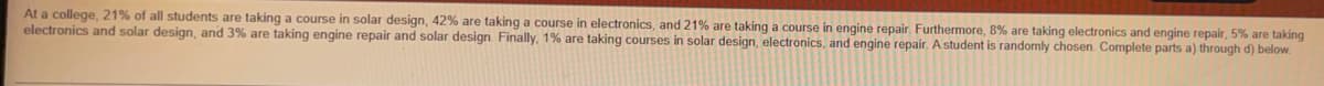 At a college, 21% of all students are taking a course in solar design, 42% are taking a course in electronics, and 21% are taking a course in engine repair. Furthermore, 8% are taking electronics and engine repair, 5% are taking
electronics and solar design, and 3% are taking engine repair and solar design. Finally. 1% are taking courses in solar design, electronics, and engine repair. A student is randomly chosen. Complete parts a) through d) below.
