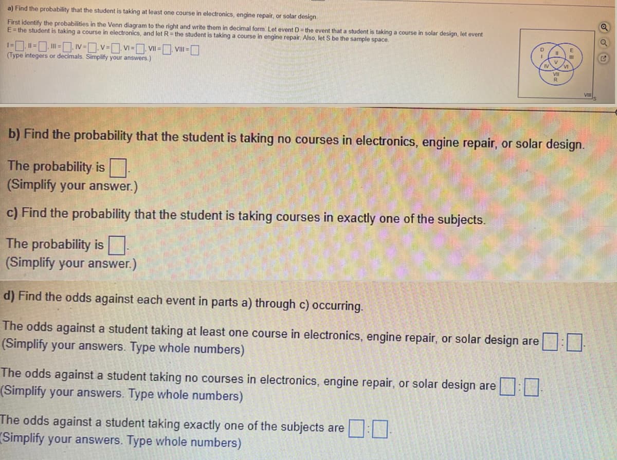 a) Find the probability that the student is taking at least one course in electronics, engine repair, or solar design.
First identify the probabilities in the Venn diagram to the right and write them in decimal form. Let event D= the event that a student is taking a course in solar design, let event
E= the student is taking a course in electronics, and let R = the student is taking a course in engine repair. Also, let S be the sample space.
D
1= Il =. = IV=v= VI = VII = VII =
(Type integers or decimals. Simplify your answers.)
VIII.
b) Find the probability that the student is taking no courses in electronics, engine repair, or solar design.
The probability is
(Simplify your answer.)
c) Find the probability that the student is taking courses in exactly one of the subjects.
The probability is|
(Simplify your answer.)
d) Find the odds against each event in parts a) through c) occurring.
The odds against a student taking at least one course in electronics, engine repair, or solar design are
(Simplify your answers. Type whole numbers)
The odds against a student taking no courses in electronics, engine repair, or solar design are:
(Simplify your answers. Type whole numbers)
The odds against a student taking exactly one of the subjects are
(Simplify your answers. Type whole numbers)
