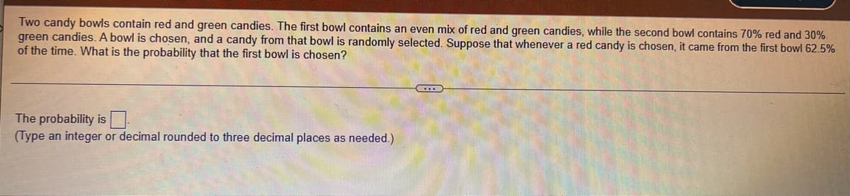 Two candy bowls contain red and green candies. The first bowl contains an even mix of red and green candies, while the second bowl contains 70% red and 30%
green candies. A bowl is chosen, and a candy from that bowl is randomly selected. Suppose that whenever a red candy is chosen, it came from the first bowl 62.5%
of the time. What is the probability that the first bowl is chosen?
The probability is
(Type an integer or decimal rounded to three decimal places as needed.)
