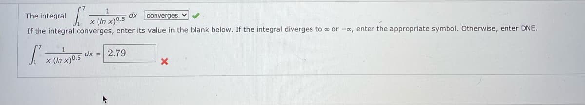 1
The integral
dx
converges. v
x (In x)0.5
If the integral converges, enter its value in the blank below. If the integral diverges to o or -o, enter the appropriate symbol. Otherwise, enter DNE.
| x (In x)0.5
dx = 2.79
