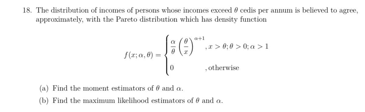 18. The distribution of incomes of persons whose incomes exceed 0 cedis per annum is believed to agree,
approximately, with the Pareto distribution which has density function
a+1
,x > 0; 0 > 0; a > 1
f (x; a, 0) =
, otherwise
(a) Find the moment estimators of 0 and a.
(b) Find the maximum likelihood estimators of 0 and a.
