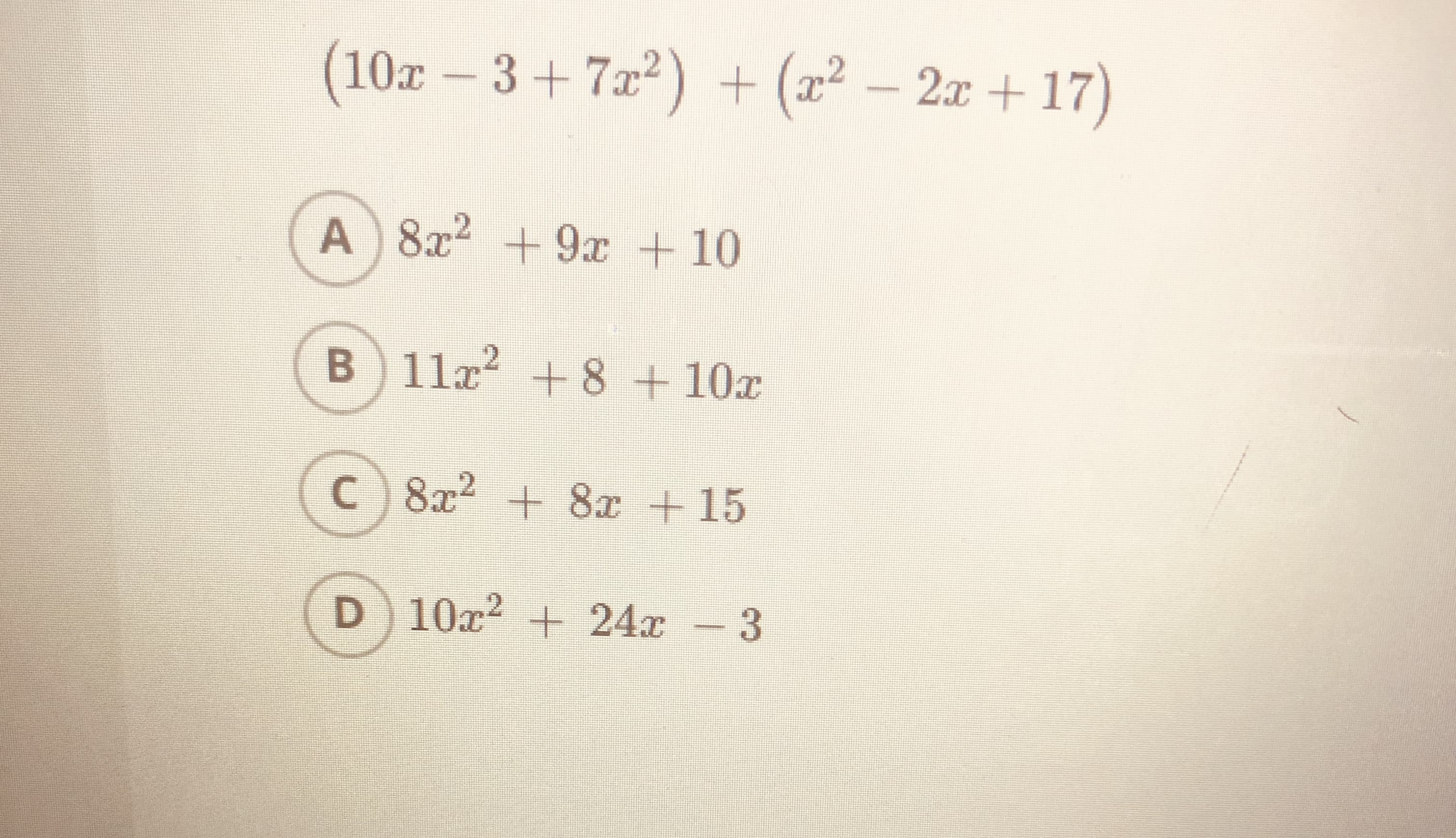 ### Polynomial Addition Problem

Consider the following polynomial expression:

\[ (10x - 3 + 7x^2) + (x^2 - 2x + 17) \]

Which of the following options correctly represents the simplified form of the given polynomial expression?

**Options:**

A) \( 8x^2 + 9x + 10 \)

B) \( 11x^2 + 8 + 10x \)

C) \( 8x^2 + 8x + 15 \)

D) \( 10x^2 + 24x - 3 \)

### Steps to Solve:

1. **Arrange the Polynomial Terms by Degree:**
   - Combine like terms (terms with the same power of \( x \)).

2. **Combine Like Terms:**
   - For \( x^2 \) terms: \( 7x^2 + x^2 = 8x^2 \)
   - For \( x \) terms: \( 10x - 2x = 8x \)
   - For constant terms: \( -3 + 17 = 14 \)

3. **Simplify the Expression:**
   - The simplified expression should be: \( 8x^2 + 8x + 14 \)

Based on the given options, the closest match to the simplified polynomial expression \( 8x^2 + 8x + 14 \) is not explicitly listed. Therefore, none of the provided options A, B, C, or D is correct.

**Note:** Ensure to review and verify mathematical operations when solving polynomial expressions.