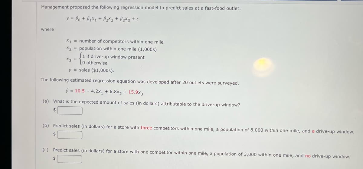 Management proposed the following regression model to predict sales at a fast-food outlet.
y = Bo + B,x1 + B2X2 + B3X3 + E
where
X1 = number of competitors within one mile
X2 = population within one mile (1,000s)
J1 if drive-up window present
0 otherwise
y = sales ($1,000s).
X3 =
The following estimated regression equation was developed after 20 outlets were surveyed.
ŷ = 10.5 – 4.2x, + 6.8x2 + 15.9x3
(a) What is the expected amount of sales (in dollars) attributable to the drive-up window?
$
(b) Predict sales (in dollars) for a store with three competitors within one mile, a population of 8,000 within one mile, and a drive-up window.
24
(c) Predict sales (in dollars) for a store with one competitor within one mile, a population of 3,000 within one mile, and no drive-up window.
$4
