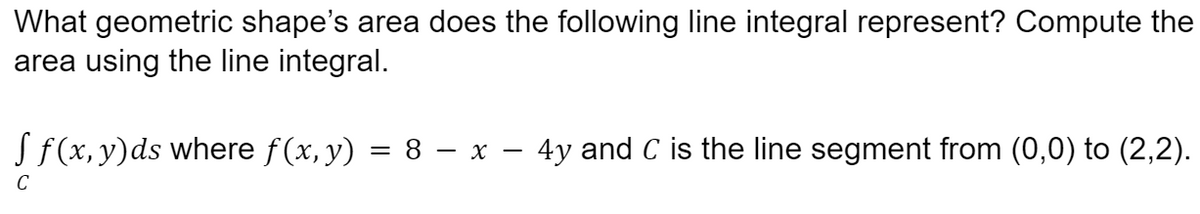 What geometric shape's area does the following line integral represent? Compute the
area using the line integral.
f f(x, y)ds where ƒ(x, y) = 8 − x – 4y and C is the line segment from (0,0) to (2,2).
C