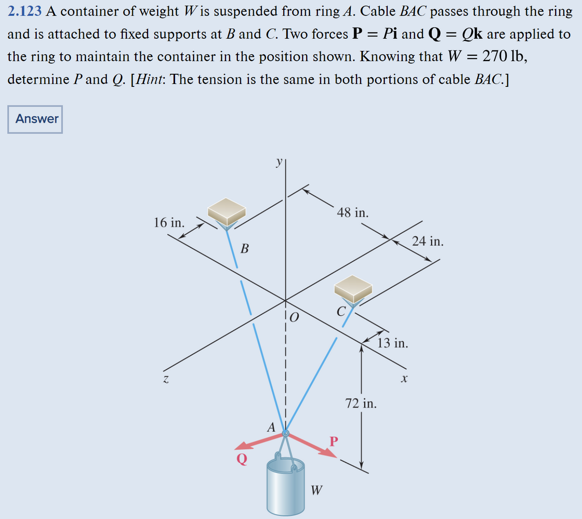 2.123 A container of weight Wis suspended from ring A. Cable BAC passes through the ring
=
and is attached to fixed supports at B and C. Two forces P = Pi and Q = Qk are applied to
the ring to maintain the container in the position shown. Knowing that W = 270 lb,
determine P and Q. [Hint: The tension is the same in both portions of cable BAC.]
Answer
16 in.
Z
B
A
W
48 in.
P
13 in.
72 in.
X
24 in.