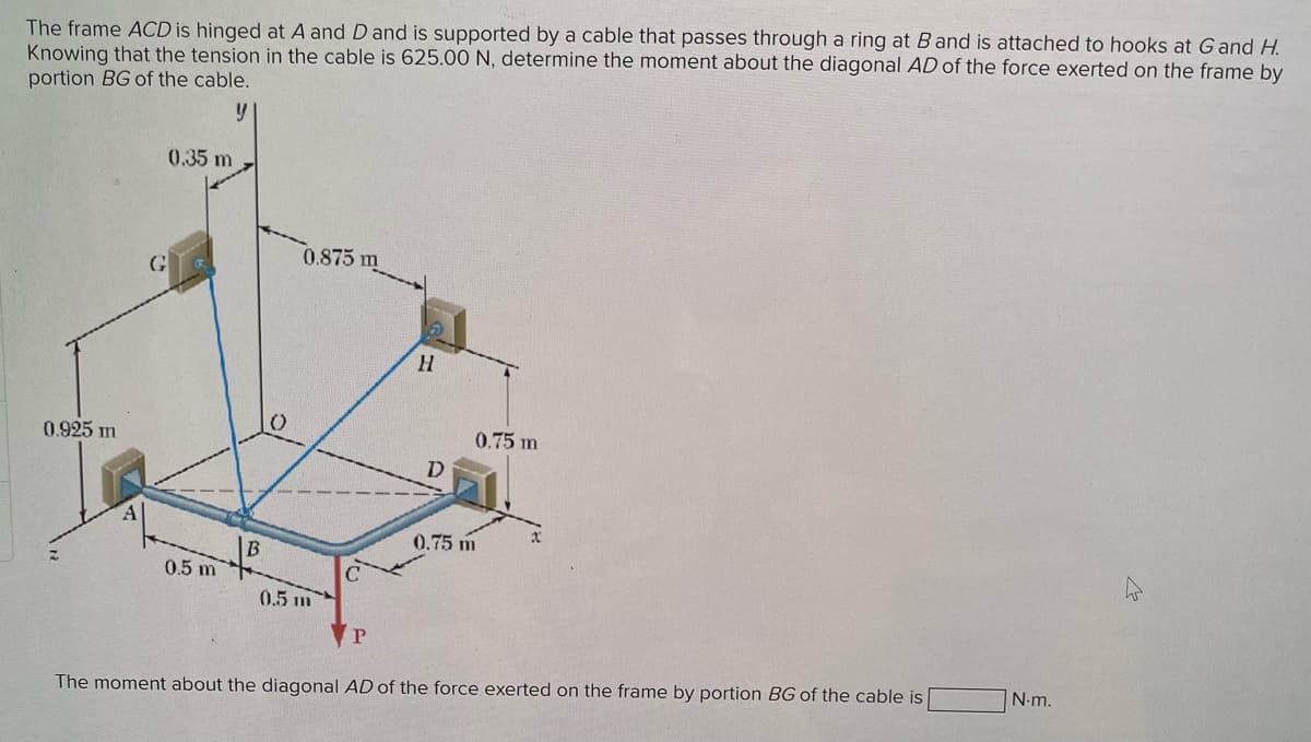 The frame ACD is hinged at A and D and is supported by a cable that passes through a ring at B and is attached to hooks at G and H.
Knowing that the tension in the cable is 625.00 N, determine the moment about the diagonal AD of the force exerted on the frame by
portion BG of the cable.
y
0.925 m
0.35 m
G
0.5 m
B
0.875 m
0.5 m
P
H
D
0.75 m
0.75 m
The moment about the diagonal AD of the force exerted on the frame by portion BG of the cable is
N.m.