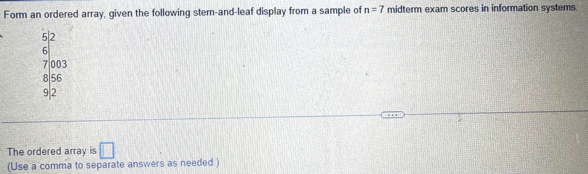 Form an ordered array, given the following stem-and-leaf display from a sample of n = 7 midterm exam scores in information systems.
5|2
6
7003
856
92
The ordered array is
(Use a comma to separate answers as needed.)