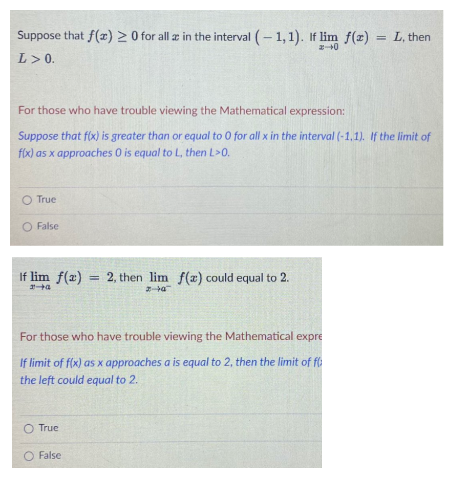 Suppose that f(x) >0 for all a in the interval (-1,1). If lim f(x) = L, then
L> 0.
For those who have trouble viewing the Mathematical expression:
Suppose that f(x) is greater than or equal to 0 for all x in the interval (-1,1). If the limit of
f(x) as x approaches 0 is equal to L, then L>0.
O True
O False
If lim f(a)
= 2, then lim f(x) could equal to 2.
%3D
For those who have trouble viewing the Mathematical expre
If limit of f(x) as x approaches a is equal to 2, then the limit of f
the left could equal to 2.
O True
O False
