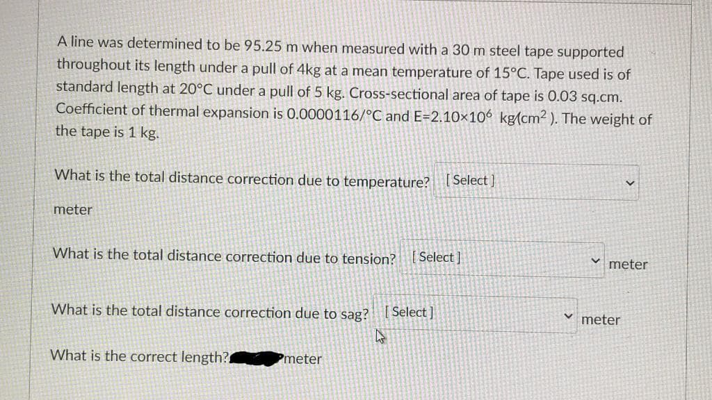 A line was determined to be 95.25 m when measured with a 30 m steel tape supported
throughout its length under a pull of 4kg at a mean temperature of 15°C. Tape used is of
standard length at 20°C under a pull of 5 kg. Cross-sectional area of tape is 0.03 sq.cm.
Coefficient of thermal expansion is 0.0000116/°C and E=2.10×106 kg(cm² ). The weight of
the tape is 1 kg.
What is the total distance correction due to temperature? [Select )
meter
What is the total distance correction due to tension? [Select ]
meter
What is the total distance correction due to sag?
[ Select ]
meter
What is the correct length?
Pmeter
