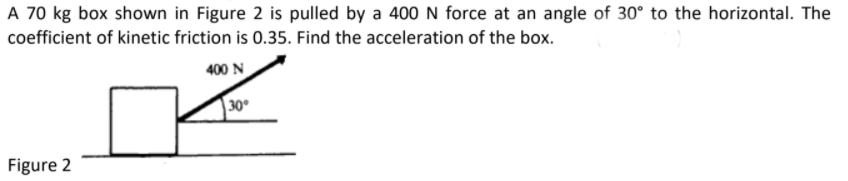 A 70 kg box shown in Figure 2 is pulled by a 400 N force at an angle of 30° to the horizontal. The
coefficient of kinetic friction is 0.35. Find the acceleration of the box.
400 N
30
Figure 2
