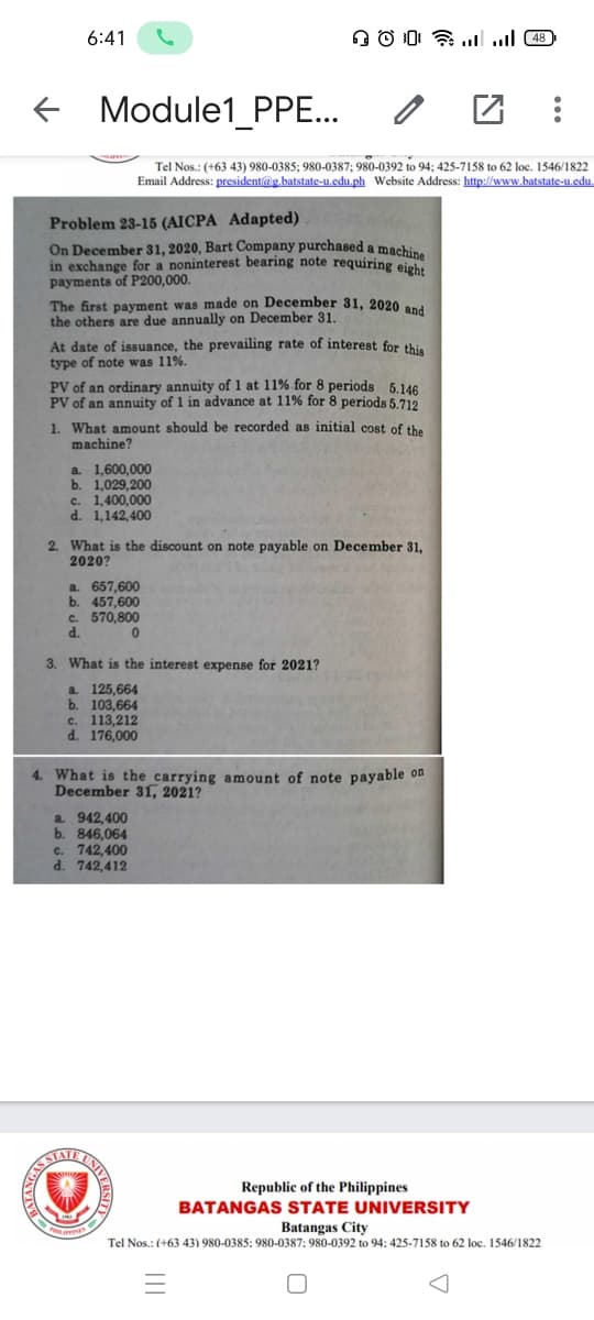6:41
+ Module1_PPE...
Tel Nos.: (+63 43) 980-0385; 980-0387; 980-0392 to 94; 425-7158 to 62 loc. 1546/1822
Email Address: president@g.batstate-u.edu.ph Website Address: http://www.batstate-u.edu.
Problem 23-15 (AICPA Adapted)
On December 31, 2020, Bart Company purchased a machin,
in exchange for a noninterest bearing note requiring eight
payments of P200,000.
The first payment was made on December 31, 2020 and
the others are due annually on December 31.
At date of issuance, the prevailing rate of interest for thi,
type of note was 11%.
PV of an ordinary annuity of 1 at 11% for 8 periods 5.146
PV of an annuity of 1 in advance at 11% for 8 periods 5.712
1. What amount should be recorded as initial cost of the
machine?
a 1,600,000
b. 1,029,200
c. 1,400,000
d. 1,142,400
2. What is the discount on note payable on December 31,
2020?
a. 657,600
b. 457,600
c. 570,800
d.
3. What is the interest expense for 2021?
a. 125,664
b. 103,664
c. 113,212
d. 176,000
4. What is the carrying amount of note payable on
December 31, 2021?
a. 942,400
b. 846,064
c. 742,400
d. 742,412
UNIV
AISSIAT
Republic of the Philippines
BATANGAS STATE UNIVERSITY
Batangas City
Tel Nos.: (+63 43) 980-0385: 980-0387: 980-0392 to 94: 425-7158 to 62 loc. 1546/1822
