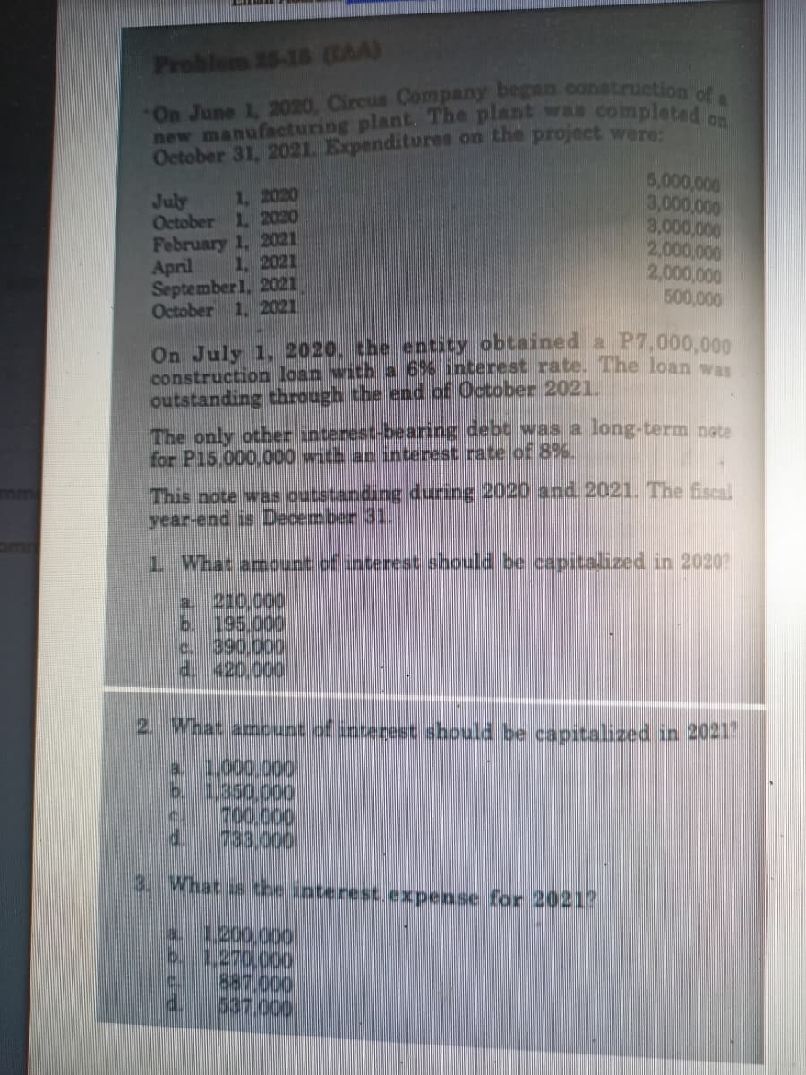 new manufacturing plant. The plant was completed on
On June 1, 2020, Circus Company began conatruction ofa
Problem 15-18 (RAA)
October 31, 2021. Expenditures on the project were:
5,000,000
3,000,000
3,000,000
2,000,000
2,000,000
500,000
1, 2020
October 1, 2020
February 1, 2021
1, 2021
July
April
September1, 2021
October 1, 2021
On July 1, 2020, the entity obtained a P7,000,000
construction loan with a 6% interest rate. The loan was
outstanding through the end of October 2021.
The only other interest-bearing debt was a long-term nete
for P15,000,000 with an nterest rate of 8%.
This note was outstanding during 2020 and 2021. The fiscal
year-end is December 31.
mm
1 What amount of interest should be capitalized in 2020?
a 210,000
b. 195.000
c. 390,000
d. 420.000
2. What amopunt of interest should be capitalized in 20217
1.000.000
b. 1.350,000
700,000
P.
a.
3. What is the interest.expense for 20217
a.
1200.000
887.000
