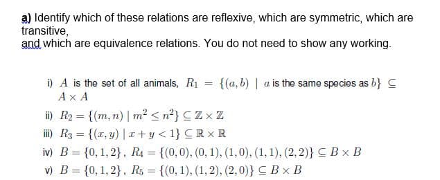 a) Identify which of these relations are reflexive, which are symmetric, which are
transitive,
and which are equivalence relations. You do not need to show any working.
{(a, b) | a is the same species as b} C
i) A is the set of all animals, R1
Ax A
ii) R2 = {(m, n) | m² < n?} CZx Z
ii) R3 = {(x, y) |r +y < 1} CR x R
%3D
iv) B = {0, 1, 2}, R4 = {(0,0), (0, 1), (1,0), (1, 1), (2, 2)}CBx B
v) B = {0, 1, 2}, R, = {(0, 1), (1, 2), (2,0)} C Bx B
