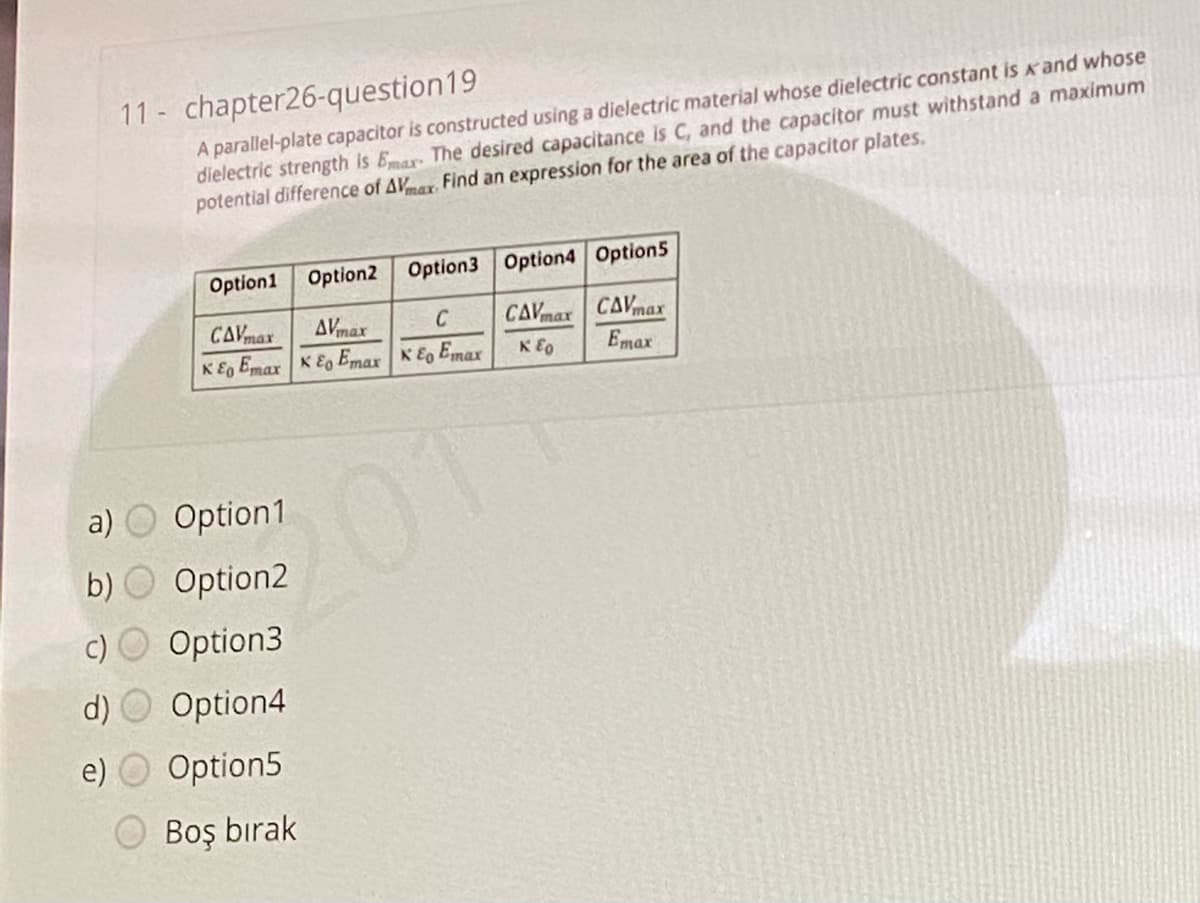11- chapter26-question19
A parallel-plate capacitor is constructed using a dielectric material whose dielectric constant is k and whose
dielectric strength is Emax The desired capacitance is C, and the capacitor must withstand a maximum
potential difference of AVmar Find an expression for the area of the capacitor plates.
Option1
Option2
Option3 Option4 Option5
CAVmar CAVmax
Emax
CAVmax
AVmax
C
KE, Emax K E Emax K Eo Emax
K E0
a) O Option1
2011
b) O Option2
c) O Option3
d) O Option4
e) O Option5
Boş bırak
