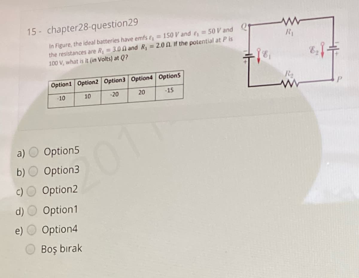 15 - chapter28-question29
In Figure, the ideal batteries have emfs & = 150 V and & = 50 V and
the resistances are R = 3.0 n and R, = 2.0 N If the potential at P is
100 V, what is it (in Volts) at Q?
Ry
Option1 Option2 Option3 Option4 Option5
Ro
-10
10
-20
20
-15
a) O Option5
5011
b) O Option3
c) O Option2
d) O Option1
e) O Option4
Boş bırak
