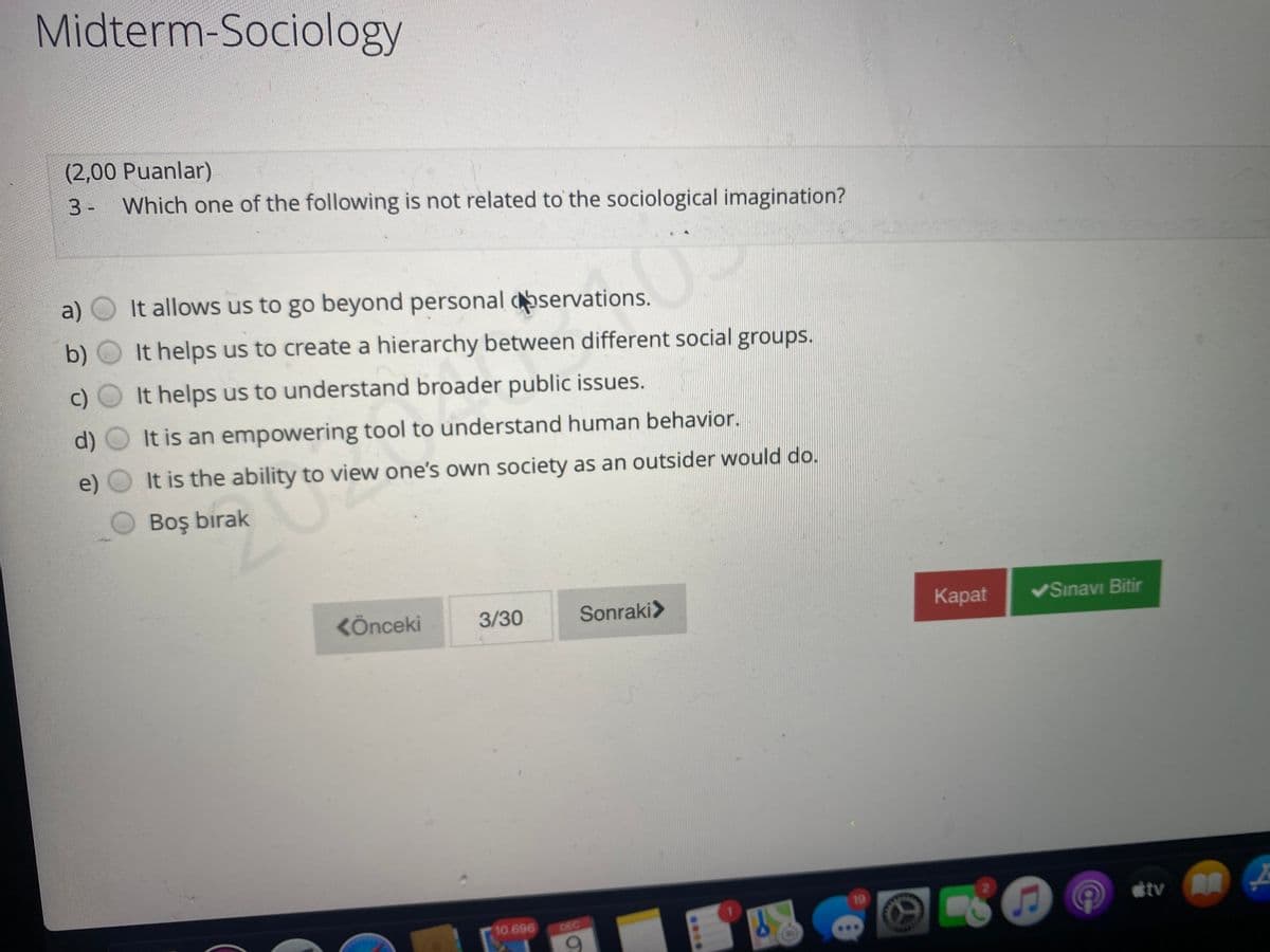 Midterm-Sociology
(2,00Puanlar)
3- Which one of the following is not related to the sociological imagination?
a) O It allows us to go beyond personal servations.
b) O It helps us to create a hierarchy between different social groups.
c) O It helps us to understand broader public issues.
d)
It is an empowering tool to understand human behavior.
e)
It is the ability to view one's own society as an outsider would do.
Boş birak
KÖnceki
3/30
Sonraki>
Каpat
VSınavı Bitir
19
10.696
DEC
