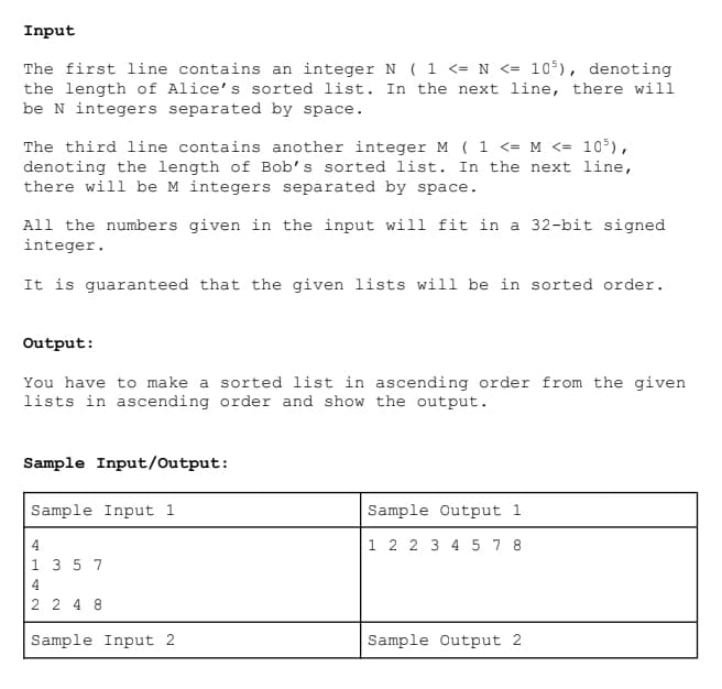 Input
The first line contains an integer N ( 1 <= N <= 105), denoting
the length of Alice's sorted list. In the next line, there will
be N integers separated by space.
The third line contains another integer M ( 1 <= M <= 10³),
denoting the length of Bob's sorted list. In the next line,
there will be M integers separated by space.
All the numbers given in the input will fit in a 32-bit signed
integer.
It is guaranteed that the given lists will be in sorted order.
Output:
You have to make a sorted list in ascending order from the given
lists in ascending order and show the output.
Sample Input/Output:
Sample Input 1
4
1 3 5 7
4
2 248
Sample Input 2
Sample Output 1
1 2 2 3 4 5 7 8
Sample Output 2