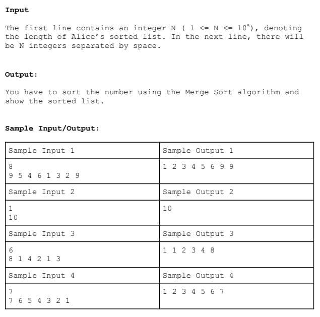 Input
The first line contains an integer N ( 1 <= N <= 105), denoting
the length of Alice's sorted list. In the next line, there will
be N integers separated by space.
Output:
You have to sort the number using the Merge Sort algorithm and
show the sorted list.
Sample Input/Output:
Sample Input 1
8
9 5 4 6 1 3 29
Sample Input 2
1
10
Sample Input 3.
6
8 1 4 2 1 3
Sample Input 4
7
7 6 5 4 3 2 1
Sample Output 1
1 2 3 4 5 699
Sample Output 2
10
Sample Output 3.
1 1 2 3 4 8
Sample Output 4.
1 2 3 4 5 6 7