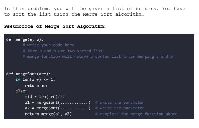 In this problem, you will be given a list of numbers. You have
to sort the list using the Merge Sort algorithm.
Pseudocode of Merge Sort Algorithm:
def merge(a, b):
# write your code here
# Here a and b are two sorted list
# merge function will return a sorted list after merging a and b
def mergeSort (arr):
if len(arr) <= 1:
return arr
else:
mid= len(arr)//2
al mergeSort(...
a2 = mergeSort (...
return merge (al, a2)
#write the parameter
#write the parameter
# complete the merge function above