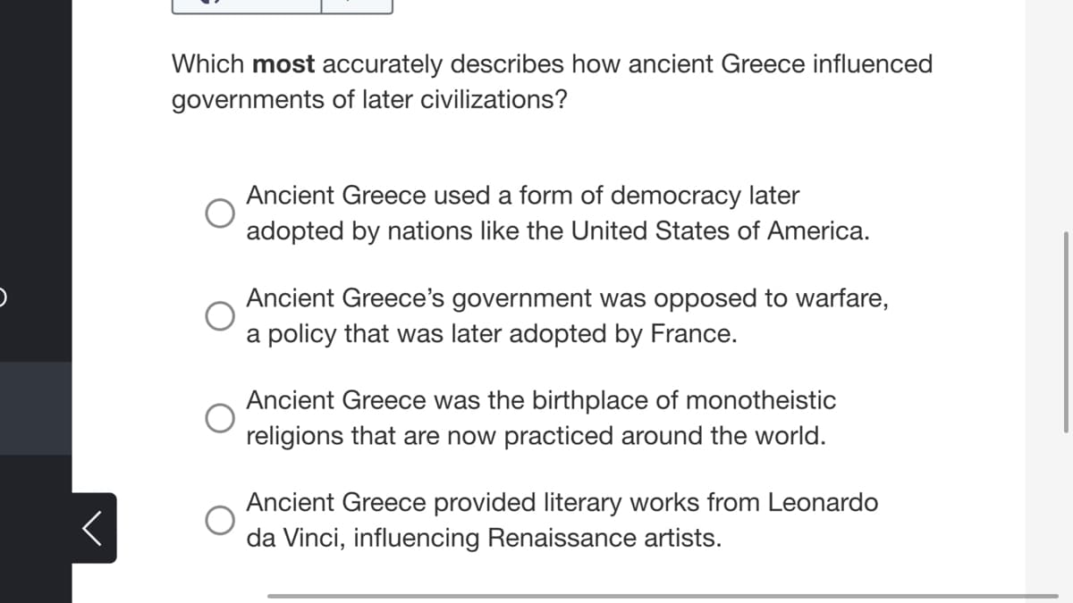 Which most accurately describes how ancient Greece influenced
governments of later civilizations?
Ancient Greece used a form of democracy later
adopted by nations like the United States of America.
Ancient Greece's government was opposed to warfare,
a policy that was later adopted by France.
Ancient Greece was the birthplace of monotheistic
religions that are now practiced around the world.
Ancient Greece provided literary works from Leonardo
da Vinci, influencing Renaissance artists.
