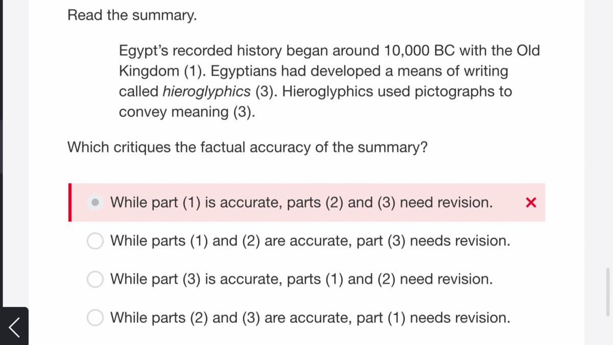 Read the summary.
Egypt's recorded history began around 10,000 BC with the Old
Kingdom (1). Egyptians had developed a means of writing
called hieroglyphics (3). Hieroglyphics used pictographs to
convey meaning (3).
Which critiques the factual accuracy of the summary?
|
While part (1) is accurate, parts (2) and (3) need revision.
While parts (1) and (2) are accurate, part (3) needs revision.
While part (3) is accurate, parts (1) and (2) need revision.
While parts (2) and (3) are accurate, part (1) needs revision.
