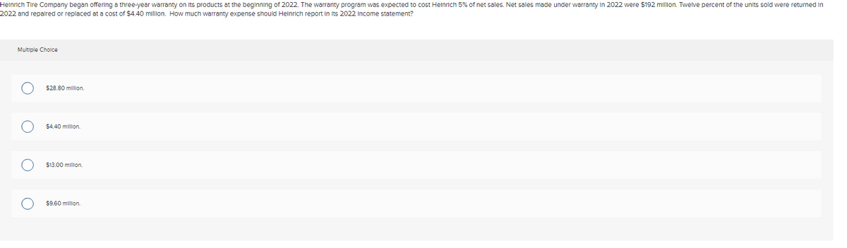 Heinrich Tire Company began offering a three-year warranty on its products at the beginning of 2022. The warranty program was expected to cost Heinrich 5% of net sales. Net sales made under warranty in 2022 were $192 million. Twelve percent of the units sold were returned in
2022 and repaired or replaced at a cost of $4.40 million. How much warranty expense should Heinrich report in its 2022 Income statement?
Multiple Choice
$28.80 million.
$4.40 million.
$13.00 million.
$9.60 million.