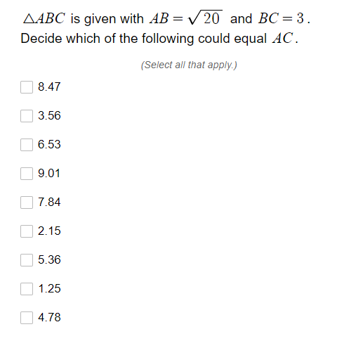 AABC is given with AB = V 20 and BC = 3.
Decide which of the following could equal AC.
(Select all that apply.)
8.47
3.56
6.53
9.01
7.84
2.15
5.36
1.25
4.78
