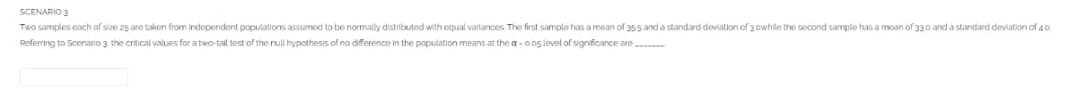 SCENARIO 3
Two samples each of size 25 are taken from independent populations assumed to be normally distributed with equal variances. The first sample has a mean of 355 and a standard deviation of 3.0while the second sample has a mean of 33.0 and a standard deviation of 4.0.
Referring to Scenario 3. the critical values for a two-tail test of the null hypothesis of no difference in the population means at the a-0.05 level of significance are_______