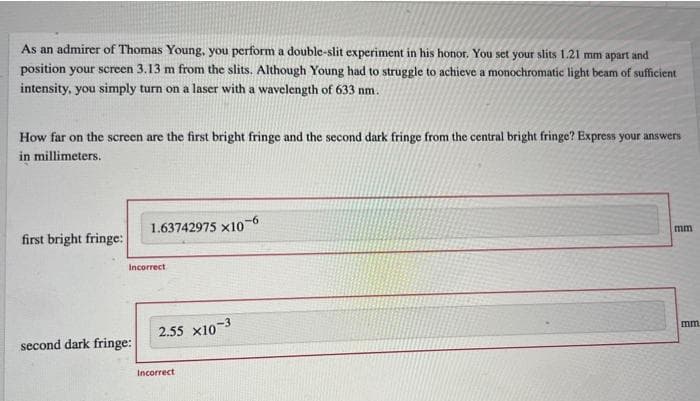 As an admirer of Thomas Young, you perform a double-slit experiment in his honor. You set your slits 1.21 mm apart and
position your screen 3.13 m from the slits. Although Young had to struggle to achieve a monochromatic light beam of sufficient
intensity, you simply turn on a laser with a wavelength of 633 nm.
How far on the screen are the first bright fringe and the second dark fringe from the central bright fringe? Express your answers
in millimeters.
1.63742975 x10-6
first bright fringe:
mm
2.55 x10-3
second dark fringe:
Incorrect
Incorrect
mm