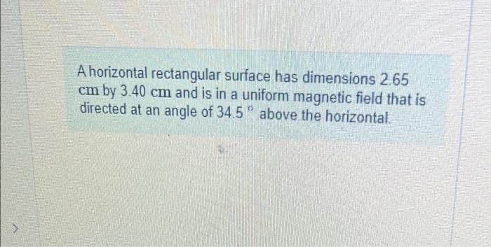 A horizontal rectangular surface has dimensions 2.65
cm by 3.40 cm and is in a uniform magnetic field that is
directed at an angle of 34.5° above the horizontal.
