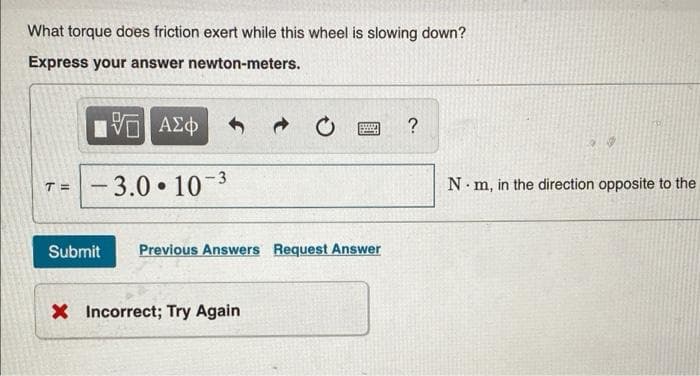 What torque does friction exert while this wheel is slowing down?
Express your answer newton-meters.
5 ΑΣΦ
suun
Pang
?
T= -3.0-10-³
Submit Previous Answers Request Answer
X Incorrect; Try Again
Nm, in the direction opposite to the