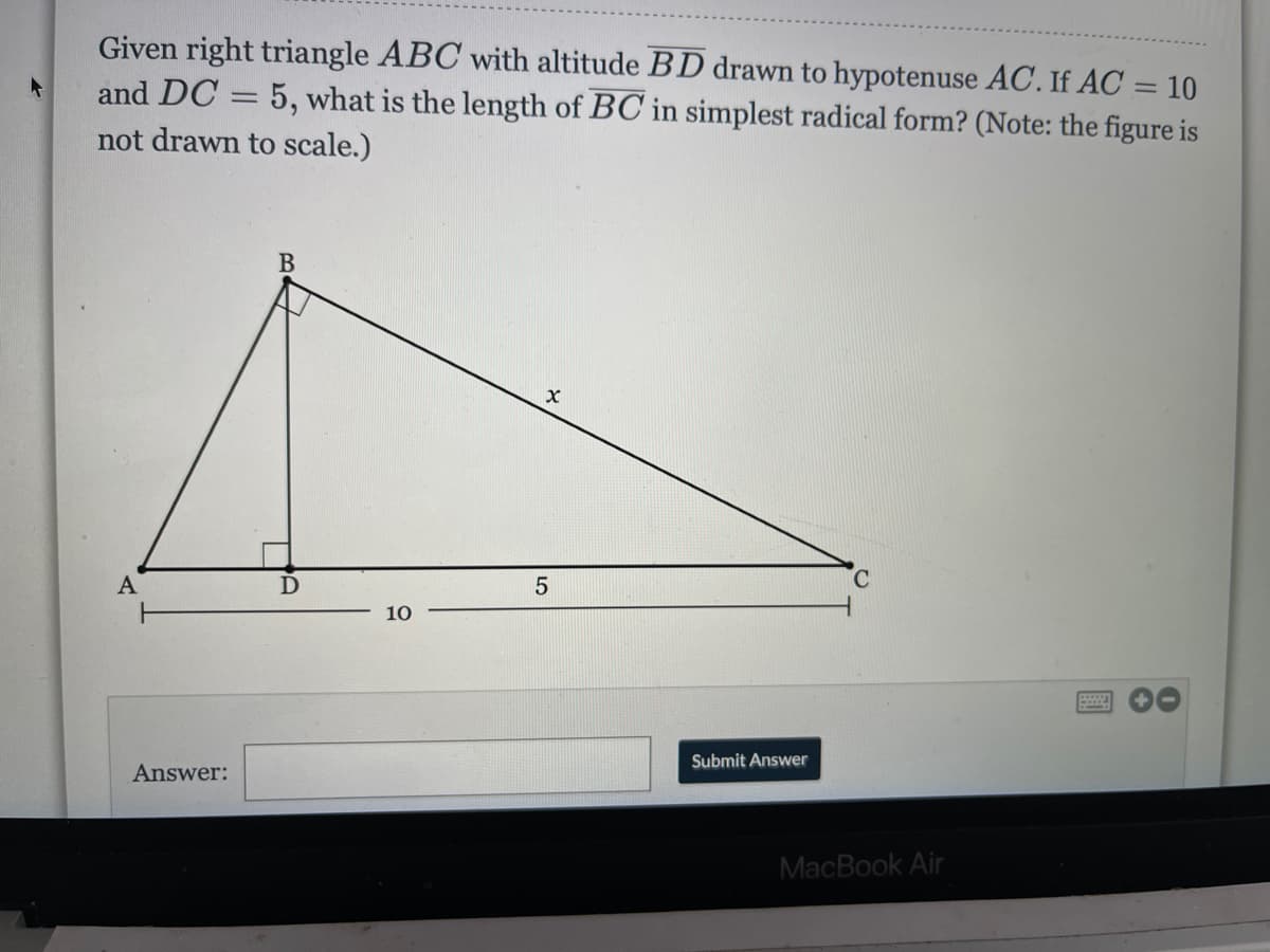 Given right triangle ABC with altitude BD drawn to hypotenuse AC. If AC = 10
and DC = 5, what is the length of BC in simplest radical form? (Note: the figure is
not drawn to scale.)
A
10
Submit Answer
Answer:
MacBook Air
LO
